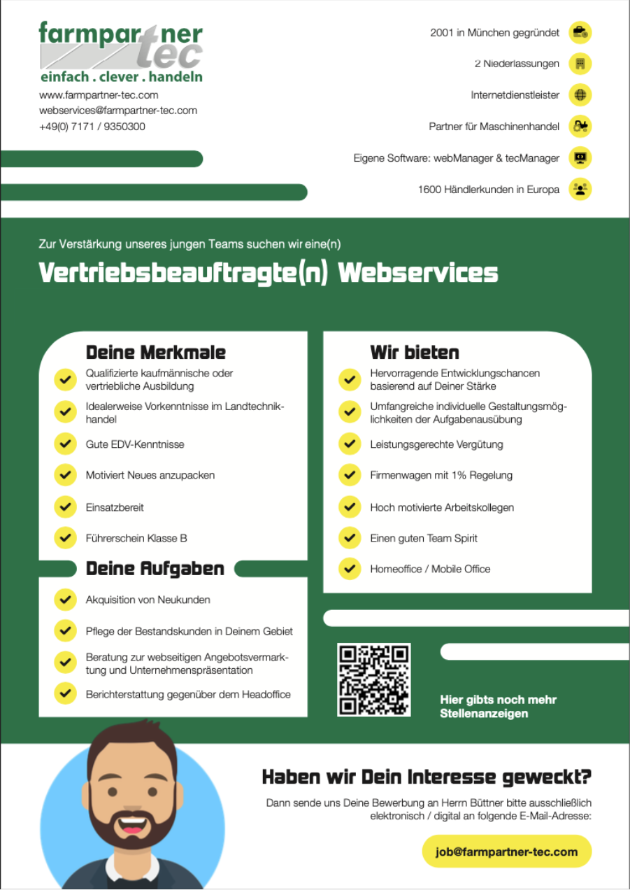 <p>Zur Verstärkung unseres jungen Teams suchen wir in ganz Deutschland eine(n) Vertriebsbeauftragte(n) Webservices</p><br><p>Deine Merkmale:<br> -> Qualifizierte kaufmännische oder vertriebliche Ausbildung<br> -> Idealerweise Vorkenntnisse im Landtechnikhandel<br> -> Gute EDV-Kenntnisse<br> -> Motiviert Neues anzupacken<br> -> Einsatzbereit<br> -> Führerschein Klasse B<br><br>Deine Aufgaben:<br> -> Akquisition von Neukunden<br> -> Pflege der Bestandskunden in Deinem Gebiet<br> -> Beratung zur webseitigen Angebotsvermarktung und Unternehmenspräsentation<br> -> Berichterstattung gegenüber dem Headoffice<br><br>Wir bieten:<br> -> Hervorragende Entwicklungs- chancen basierend auf Deiner Stärke<br> -> Umfangreiche individuelle Gestaltungsmöglichkeiten<br> -> der Aufgabenausübung Leistungsgerechte Vergütung<br> -> Firmenwagen mit 1% Regelung<br> -> Hoch motivierte Arbeitskollegen<br> -> Einen guten Team Spirit<br> -> Homeoffice / Mobile Office</p><p>Der Gehaltsrahmen bewegt sich leistungsabhängig zwischen 2500€ und 7500€ brutto.</p>